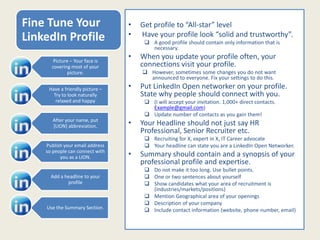 Fine Tune Your
LinkedIn Profile
• Get profile to “All-star” level
• Have your profile look “solid and trustworthy”.
 A good profile should contain only information that is
necessary.
• When you update your profile often, your
connections visit your profile.
 However, sometimes some changes you do not want
announced to everyone. Fix your settings to do this.
• Put LinkedIn Open networker on your profile.
State why people should connect with you.
 (I will accept your invitation. 1,000+ direct contacts.
Example@gmail.com)
 Update number of contacts as you gain them!
• Your Headline should not just say HR
Professional, Senior Recruiter etc.
 Recruiting for X, expert in X, IT Career advocate
 Your headline can state you are a LinkedIn Open Networker.
• Summary should contain and a synopsis of your
professional profile and expertise.
 Do not make it too long. Use bullet points.
 One or two sentences about yourself
 Show candidates what your area of recruitment is
(industries/markets/positions)
 Mention Geographical area of your openings
 Description of your company
 Include contact information (website, phone number, email)
Picture – Your face is
covering most of your
picture.
Have a friendly picture –
Try to look naturally
relaxed and happy
After your name, put
[LION] abbreviation.
Publish your email address
so people can connect with
you as a LION.
Add a headline to your
profile
Use the Summary Section.
 