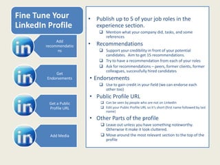 Fine Tune Your
LinkedIn Profile
• Publish up to 5 of your job roles in the
experience section.
 Mention what your company did, tasks, and some
references.
• Recommendations
 Support your credibility in front of your potential
candidates. Aim to get 15 recommendations.
 Try to have a recommendation from each of your roles
 Ask for recommendations – peers, former clients, former
colleagues, successfully hired candidates
• Endorsements
 Use to gain credit in your field (we can endorse each
other too)
• Public Profile URL
 Can be seen by people who are not on LinkedIn
 Edit your Public Profile URL so it’s short (first name followed by last
name)
• Other Parts of the profile
 Leave out unless you have something noteworthy.
Otherwise it make it look cluttered.
 Move around the most relevant section to the top of the
profile
Add
recommendatio
ns
Get
Endorsements
Get a Public
Profile URL
Add Media
 