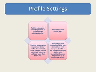 Profile Settings
Activity Broadcasts –
turn off if you want to
make changes
unknown to others
Who can see your
activity feed?
Who can see you when
you’ve viewed your
profile. Depends on if
you’re trying to remain
anonymous looking at
profiles or want them
to see you.
Who can see your
connections? Hide your
connections from
everyone (but this is
not a powerful weapon
against your
competitors because
they still end up in
their search results)
 