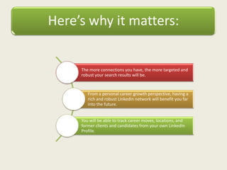 Here’s why it matters:
The more connections you have, the more targeted and
robust your search results will be.
From a personal career growth perspective, having a
rich and robust LinkedIn network will benefit you far
into the future.
You will be able to track career moves, locations, and
former clients and candidates from your own LinkedIn
Profile.
 