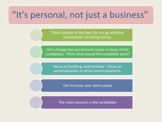 “It’s personal, not just a business”
Think outside of the box. Do not go with the
mainstream recruiting tactics.
Let’s change the recruitment sector in favor of the
candidates. Think what would the candidate want?
Focus on building relationships – focus on
personalization to drive communications.
Get to know your talent pools
The main concern is the candidates
 
