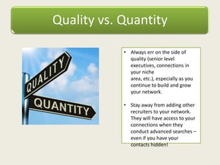 Quality vs. Quantity
• Always err on the side of
quality (senior level
executives, connections in
your niche
area, etc.), especially as you
continue to build and grow
your network.
• Stay away from adding other
recruiters to your network.
They will have access to your
connections when they
conduct advanced searches –
even if you have your
contacts hidden!
 
