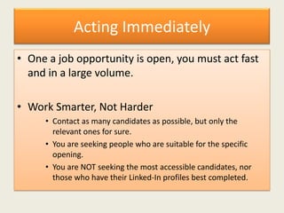 Acting Immediately
• One a job opportunity is open, you must act fast
and in a large volume.
• Work Smarter, Not Harder
• Contact as many candidates as possible, but only the
relevant ones for sure.
• You are seeking people who are suitable for the specific
opening.
• You are NOT seeking the most accessible candidates, nor
those who have their Linked-In profiles best completed.
 