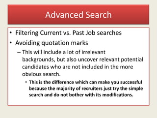 Advanced Search
• Filtering Current vs. Past Job searches
• Avoiding quotation marks
– This will include a lot of irrelevant
backgrounds, but also uncover relevant potential
candidates who are not included in the more
obvious search.
• This is the difference which can make you successful
because the majority of recruiters just try the simple
search and do not bother with its modifications.
 