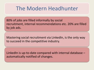 The Modern Headhunter
80% of jobs are filled informally by social
recruitment, internal recommendations etc. 20% are filled
by job ads.
Mastering social recruitment via LinkedIn, is the only way
to succeed in the competitive industry.
LinkedIn is up-to-date compared with internal database –
automatically notified of changes.
 