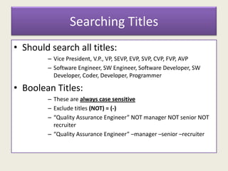 Searching Titles
• Should search all titles:
– Vice President, V.P., VP, SEVP, EVP, SVP, CVP, FVP, AVP
– Software Engineer, SW Engineer, Software Developer, SW
Developer, Coder, Developer, Programmer
• Boolean Titles:
– These are always case sensitive
– Exclude titles (NOT) = (-)
– “Quality Assurance Engineer” NOT manager NOT senior NOT
recruiter
– “Quality Assurance Engineer” –manager –senior –recruiter
 
