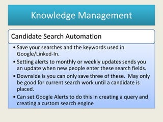 Knowledge Management
Candidate Search Automation
• Save your searches and the keywords used in
Google/Linked-In.
• Setting alerts to monthly or weekly updates sends you
an update when new people enter these search fields.
• Downside is you can only save three of these. May only
be good for current search work until a candidate is
placed.
• Can set Google Alerts to do this in creating a query and
creating a custom search engine
 