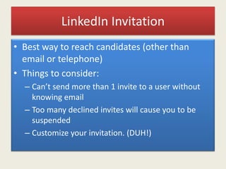 LinkedIn Invitation
• Best way to reach candidates (other than
email or telephone)
• Things to consider:
– Can’t send more than 1 invite to a user without
knowing email
– Too many declined invites will cause you to be
suspended
– Customize your invitation. (DUH!)
 