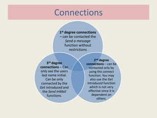 Connections
1st degree connections
– can be contacted the
Send a message
function without
restrictions
2nd degree
connections – can be
contacted only by
using the connect
function. You may
also use the Get
Introduced function
which is not very
effective since it is
dependent on
others.
3rd degree
connections – Can
only see the users
last name initial.
Can be only
connected by the
Get introduced and
the Send InMail
functions.
 