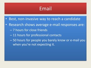 Email
• Best, non-invasive way to reach a candidate
• Research shows average e-mail responses are:
– 7 hours for close friends
– 11 hours for professional contacts
– 50 hours for people you barely know or e-mail you
when you’re not expecting it.
 