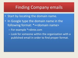 Finding Company emails
• Start by locating the domain name.
• In Google type the domain name in the
following format: *+<domain name>
– For example *+dinte.com
– Look for someone within the organization with a
published email in order to find proper format.
 