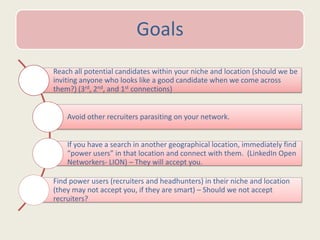 Goals
Reach all potential candidates within your niche and location (should we be
inviting anyone who looks like a good candidate when we come across
them?) (3rd, 2nd, and 1st connections)
Avoid other recruiters parasiting on your network.
If you have a search in another geographical location, immediately find
“power users” in that location and connect with them. (LinkedIn Open
Networkers- LION) – They will accept you.
Find power users (recruiters and headhunters) in their niche and location
(they may not accept you, if they are smart) – Should we not accept
recruiters?
 