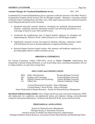 STEPHEN J. O’CONNOR                                                                           Page Two

Assistant Manager for Vocational Rehabilitation Service                           1985 - 1991

Coordinated the Vocational Rehabilitation Service operations within the structure of the MHA Worker’s
Compensation Program and the licensed TPA for Michigan hospitals. Managed a counseling caseload
of injured workers, including home and office visits, while supervising nurses and vocational counselors
in providing personal psycho-social counseling.

   •   Spearhead successful outreach initiatives, developing the marketing plan/promotional
       literature, conducting statewide educational seminars and delivering presentations on a
       wide range of return-to-work, ADA and EEO issues.

   •   Accelerated the reemployment rates of injured hospital employees by designing and
       implementing the “Return to Work” model utilized by over 100 Michigan hospitals.

   •   Significantly increased revenue and improved operating efficiency, partnering closely
       with Information Services to develop/implement a computerized billing system.

   •   Resolved disputes between injured workers, their attorneys and healthcare employers by
       providing highly-effective conflict resolution services.


                                   ADDITIONAL EXPERIENCE

For Lansing Community College (1989-1991), served as Career Counselor, administering and
interpreting vocational testing instruments, as well as providing career counseling and guidance services
to college students, on a part time/evenings basis.


                               EDUCATION and CERTIFICATIONS

                MPA      Public Administration                   Western Michigan University
                MA       Guidance and Counseling                 Central Michigan University
                BS       English Literature and Psychology       Eastern Michigan University
                AA       Liberal Arts                            Jackson Community College

                         Licensed Professional Counselor - State of Michigan
                        Licensed Master’s Social Worker - State of Michigan
         Senior Professional in Human Resources - Society for Human Resource Management

Specialized skills/knowledge includes: Myers-Briggs and Strong career assessment instruments; EEOC
and employment law regulations; pre-employment testing and employee training; and professional
writing for trade journal publications. Proficient with Microsoft Word, Access and Power Point.


                                 PROFESSIONAL AFFILIATIONS

                           Society for Human Resource Management
                          Michigan Society of Association Executives
                American Society for Health Care Human Resources Administration
 Michigan Healthcare Human Resources Association (Former Board Member and Membership Chair)
 
