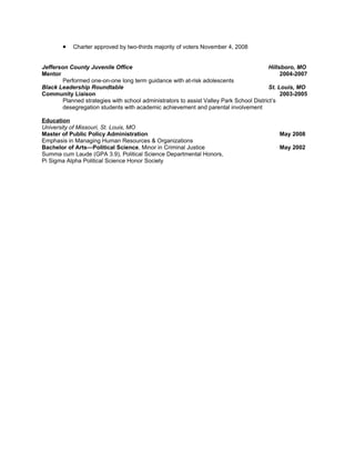 •   Charter approved by two-thirds majority of voters November 4, 2008


Jefferson County Juvenile Office                                                         Hillsboro, MO
Mentor                                                                                        2004-2007
        Performed one-on-one long term guidance with at-risk adolescents
Black Leadership Roundtable                                                              St. Louis, MO
Community Liaison                                                                             2003-2005
        Planned strategies with school administrators to assist Valley Park School District’s
        desegregation students with academic achievement and parental involvement

Education
University of Missouri, St. Louis, MO
Master of Public Policy Administration                                                      May 2008
Emphasis in Managing Human Resources & Organizations
Bachelor of Arts—Political Science, Minor in Criminal Justice                               May 2002
Summa cum Laude (GPA 3.9), Political Science Departmental Honors,
Pi Sigma Alpha Political Science Honor Society
 