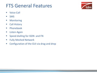 FTS General Features
   Voice Call
   SMS
   Monitoring
   Call History
   Phonebook
   Listen Again
   Speed dialling for ISDN and FN
   Fully Meshed Network
   Configuration of the GUI via drag and drop
 