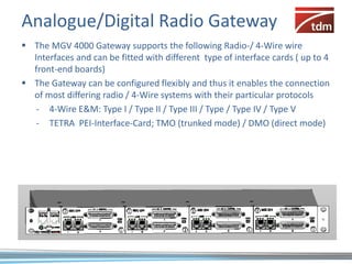 Analogue/Digital Radio Gateway
 The MGV 4000 Gateway supports the following Radio-/ 4-Wire wire
  Interfaces and can be fitted with different type of interface cards ( up to 4
  front-end boards)
 The Gateway can be configured flexibly and thus it enables the connection
  of most differing radio / 4-Wire systems with their particular protocols
   - 4-Wire E&M: Type I / Type II / Type III / Type / Type IV / Type V
   - TETRA PEI-Interface-Card; TMO (trunked mode) / DMO (direct mode)
 