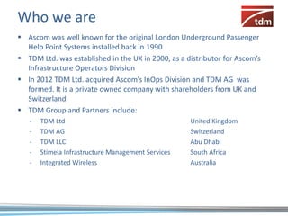 Who we are
 Ascom was well known for the original London Underground Passenger
  Help Point Systems installed back in 1990
 TDM Ltd. was established in the UK in 2000, as a distributor for Ascom’s
  Infrastructure Operators Division
 In 2012 TDM Ltd. acquired Ascom’s InOps Division and TDM AG was
  formed. It is a private owned company with shareholders from UK and
  Switzerland
 TDM Group and Partners include:
   -   TDM Ltd                                      United Kingdom
   -   TDM AG                                       Switzerland
   -   TDM LLC                                      Abu Dhabi
   -   Stimela Infrastructure Management Services   South Africa
   -   Integrated Wireless                          Australia
 