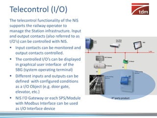 Telecontrol (I/O)
The telecontrol functionality of the NIS
supports the railway operator to
manage the Station infrastructure. Input
and output contacts (also referred to as
I/O’s) can be controlled with NIS.
 Input contacts can be monitored and
   output contacts controlled.
 The controlled I/O’s can be displayed
   in graphical user interface of the
   SBG (system operating terminal)
 Different inputs and outputs can be
   defined with configured conditions
   as a I/O Object (e.g. door gate,
   elevator, etc.)
 NIS I’O Gateway or each SPS/Module       3rd party product

   with Modbus Interface can be used
   as I/O Interface device
 