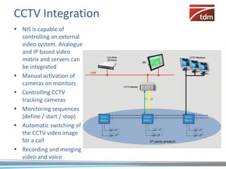CCTV Integration
 NIS is capable of
  controlling an external
  video system. Analogue
  and IP based video
  matrix and servers can
  be integrated
 Manual activation of
  cameras on monitors
 Controlling CCTV
  tracking cameras
 Monitoring sequences
  (define / start / stop)
 Automatic switching of
  the CCTV video image
  for a call                3rd party product

 Recording and merging
  video and voice
 