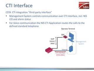CTI Interface
CSTA CTI integration “third-party interface”
 Management System controls communication over CTI Interface, incl. NIS
   I/O and alarm status
 For Voice communication the NIS CTI Application routes the calls to the
   defined standard telephone
                                                         Operator Terminal


                                                         EBG

                                         VoIP
                                       (voice /                              Management-
                                        data)                                  System


                                                          Ethernet

                                                  CTI-Interface
                                                   CSTA (XML)
 