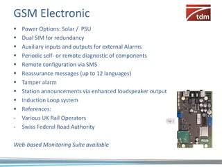 GSM Electronic
   Power Options: Solar / PSU
   Dual SIM for redundancy
   Auxiliary inputs and outputs for external Alarms
   Periodic self- or remote diagnostic of components
   Remote configuration via SMS
   Reassurance messages (up to 12 languages)
   Tamper alarm
   Station announcements via enhanced loudspeaker output
   Induction Loop system
   References:
-   Various UK Rail Operators
-   Swiss Federal Road Authority

Web-based Monitoring Suite available
 