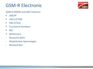 GSM-R Electronic
GSM-R EIRENE and ASCI Features
 eMLPP
 VGCS (CT50)
 VBS (CT51)
 Functional Numbers
 REC
 References:
- Deutsche Bahn
- Nederlandse Spoorwegen
- Network Rail
 
