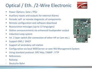 Optical / Eth. /2-Wire Electronic
   Power Options: Solar / PSU
   Auxiliary inputs and outputs for external Alarms
   Periodic self- or remote diagnostic of components
   Remote configuration and software download
   Reassurance messages (up to 12 languages)
   Station announcements via enhanced loudspeaker output
   Induction Loop system
   Int. 2 layer switch (for connection of other HP or Cam etc.)
   Support DNS / DHCP
   Support of secondary call station
   Configuration via local WEB Server or over NIS Management System
   Using standard protocol: SIP/ http / SNMP / FTP
   References:
-   Railcorp
-   Deutsche Bahn
 