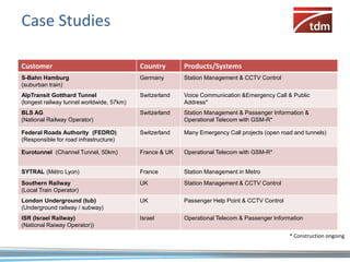 Case Studies

Customer                                   Country       Products/Systems
S-Bahn Hamburg                             Germany       Station Management & CCTV Control
(suburban train)
AlpTransit Gotthard Tunnel                 Switzerland   Voice Communication &Emergency Call & Public
(longest railway tunnel worldwide, 57km)                 Address*
BLS AG                                     Switzerland   Station Management & Passenger Information &
(National Railway Operator)                              Operational Telecom with GSM-R*

Federal Roads Authority (FEDRO)            Switzerland   Many Emergency Call projects (open road and tunnels)
(Responsible for road infrastructure)

Eurotunnel (Channel Tunnel, 50km)          France & UK   Operational Telecom with GSM-R*


SYTRAL (Métro Lyon)                        France        Station Management in Metro
Southern Railway                           UK            Station Management & CCTV Control
(Local Train Operator)
London Underground (tub)                   UK            Passenger Help Point & CCTV Control
(Underground railway / subway)
ISR (Israel Railway)                       Israel        Operational Telecom & Passenger Information
(National Raiway Operator))
                                                                                               * Construction ongoing
 