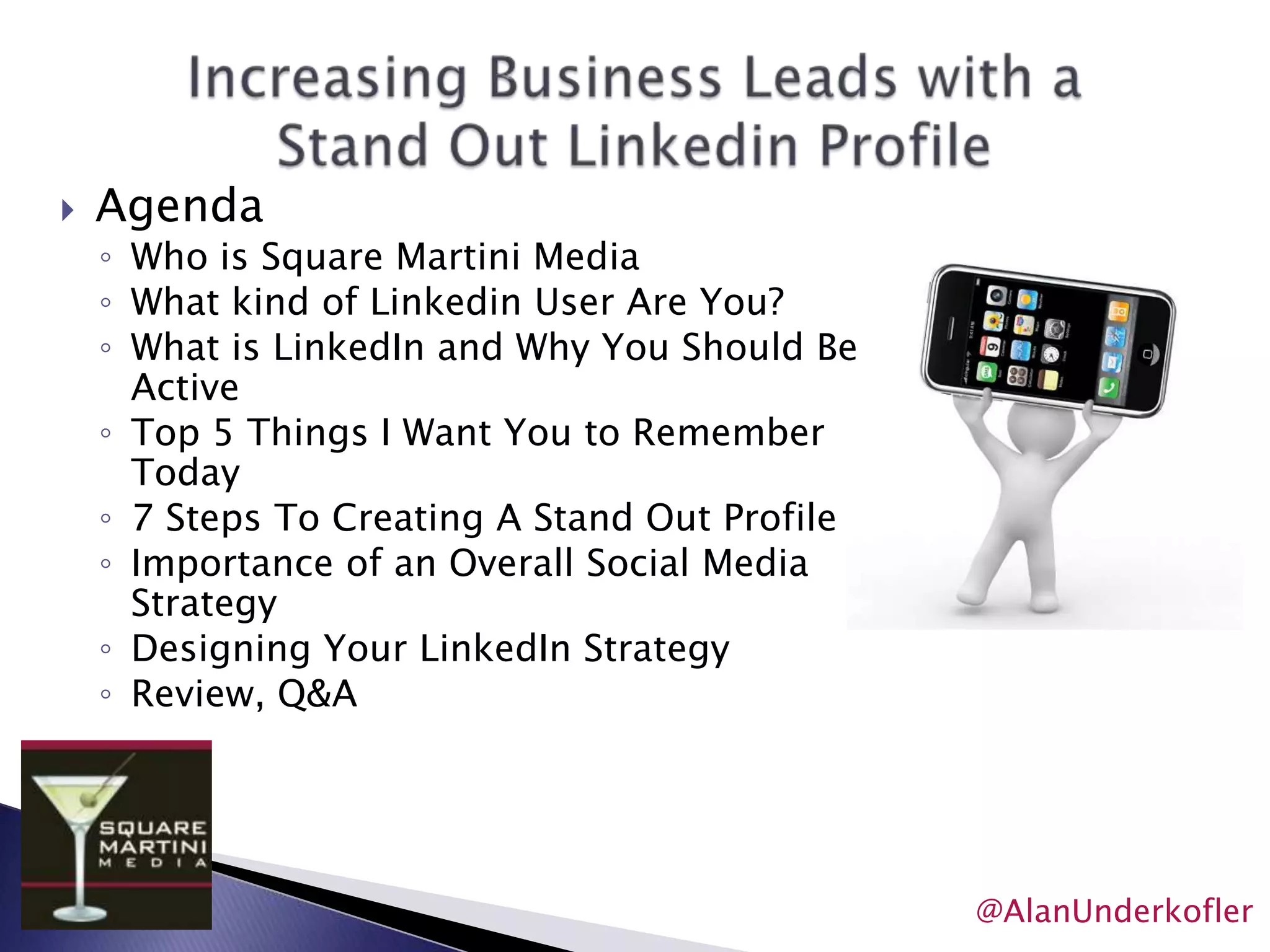 Increasing Business Leads with aStand Out Linkedin ProfileAgendaWho is Square Martini MediaWhat kind of Linkedin User Are You?What is LinkedIn and Why You Should Be ActiveTop 5 Things I Want You to Remember Today7 Steps To Creating A Stand Out ProfileImportance of an Overall Social Media StrategyDesigning Your LinkedIn StrategyReview, Q&A@AlanUnderkofler