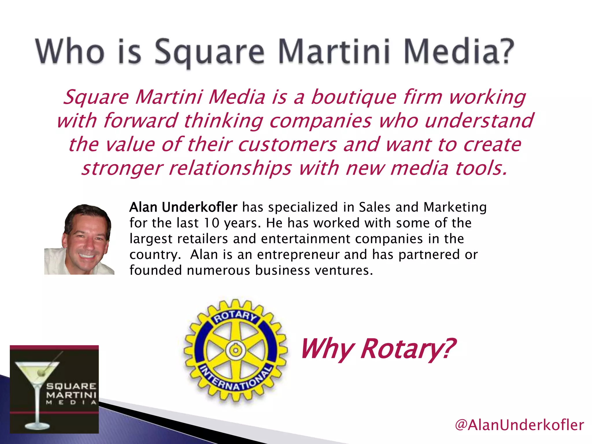 Who is Square Martini Media? Square Martini Media is a boutique firm working with forward thinking companies who understand the value of their customers and want to create stronger relationships with new media tools.Alan Underkofler has specialized in Sales and Marketing for the last 10 years. He has worked with some of the largest retailers and entertainment companies in the country.  Alan is an entrepreneur and has partnered or founded numerous business ventures. Why Rotary?@AlanUnderkofler