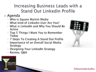 Increasing Business Leads with aStand Out Linkedin ProfileAgendaWho is Square Martini MediaWhat kind of Linkedin User Are You?What is LinkedIn and Why You Should Be ActiveTop 5 Things I Want You to Remember Today7 Steps To Creating A Stand Out ProfileImportance of an Overall Social Media StrategyDesigning Your LinkedIn StrategyReview, Q&A@AlanUnderkofler