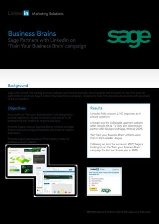 Marketing Solutions




Business Brains
Sage Partners with LinkedIn on
‘Train Your Business Brain’ campaign




Background
Sage (UK) Limited, the leading business software and services provider, came together with LinkedIn for their first ever UK
partnership to promote Sage’s national Business Brains campaign, designed to help firms boost business skills and stay ahead
of the competition.


Objectives                                                                Results
Drive traffic to ‘Train your Business Brain’ site designed to             LinkedIn Polls received 2,100 responses to 4
provide inspiration, mental stimulation and advice to UK                  placed questions
professionals and enable an ongoing dialogue.
                                                                          LinkedIn was the 3rd largest upstream website
Promote Sage’s national Business Brains initiative amongst                (after Google UK & ITV.com) and downstream
finance and accounting professionals and small to medium                  partner after Google and Sage, (Hitwise 2009)
businesses.
                                                                          902 ‘Train your Business Brain’ entrants were
Promote Sage’s sponsorship of ‘The Krypton Factor’ to                     from in the LinkedIn League
professionals on LinkedIn.
                                                                          Following on from the success in 2009, Sage is
                                                                          looking to run the ‘Train your Business Brain’
                                                                          campaign for 2nd successive year in 2010




                                                                     ©2010 LinkedIn Corporation. All other brands are trademarks of their respective owners. All rights reserved.
 