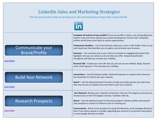LinkedIn Sales and Marketing Strategies
                    Use this quick guide to help you develop your sales and marketing strategy when using LinkedIn




                                                              Complete all sections of your profile! Ensure you profile is robust, uses strong adjectives,
                                                              colorful verbs and many industry buzz words and keywords. Persons with completed
                                                              profiles are 40 times more likely to receive opportunities.

                                                              Professional Headline – Line of text directly under your name in Edit Profile. Enter an eye
             Communicate your                                 catching phrase that describes you at a glance and promotes your business.

               Brand/Profile                                  Summary – The summary area is your chance to provide an engaging description that
                                                              highlights who you are, what you do and what you offer. Keywords positioned
                                                              throughout will help you increase your visibility.
Learn More
                                                              Personal URL – Create your own URL that you can use on your website, blogs, business
                                                              cards, email signature. This increases your visibility.


                                                              Connections – Use the Outlook toolbar, Webmail Importers or upload a file of persons
             Build Your Network                               you would like to invite to join your network.

                                                              Search – Use the advanced Search functions to help you locate persons you may know,
                                                              that may also be on LinkedIn and invite them to join your network.
Learn More

                                                               Your Network –Browse your networks connections. Ask your first degree connections to
                                                              introduce you to their first degree contacts. Facilitate referrals.

             Research Prospects                               Search – Use the advanced search to find new prospects. Review profiles and research
                                                              new prospects or centers of influence prior to reaching out.

                                                              Communicate – Reach out to prospects by using Introductions, send messages directly to
Learn More                                                    them if you share a group or consider upgrading your account to a premium subscription
                                                              to reach people directly via InMail.
 