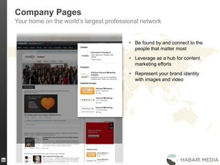 22
Company Pages
Your home on the world’s largest professional network
 Be found by and connect to the
people that matter most
 Leverage as a hub for content
marketing efforts
 Represent your brand identity
with images and video
 
