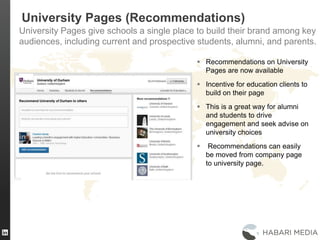 24
University Pages (Recommendations)
University Pages give schools a single place to build their brand among key
audiences, including current and prospective students, alumni, and parents.
 Recommendations on University
Pages are now available
 Incentive for education clients to
build on their page
 This is a great way for alumni
and students to drive
engagement and seek advise on
university choices
 Recommendations can easily
be moved from company page
to university page.
 