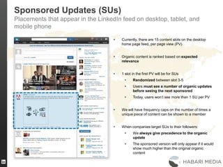 Sponsored Updates (SUs)
Placements that appear in the LinkedIn feed on desktop, tablet, and
mobile phone
 Currently, there are 15 content slots on the desktop
home page feed, per page view (PV)
 Organic content is ranked based on expected
relevance
 1 slot in the first PV will be for SUs
 Randomized between slot 3-5
 Users must see a number of organic updates
before seeing the next sponsored
 Today, users won’t see more than 1 SU per PV
 We will have frequency caps on the number of times a
unique piece of content can be shown to a member
 When companies target SUs to their followers:
 We always give precedence to the organic
update
 The sponsored version will only appear if it would
show much higher than the original organic
content
 