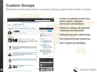 30
Custom Groups
Branded community where members discuss topics that matter to them
 Create an authentic brand voice,
share content, empower
community conversations
 Influence a dialog with potential
customers and advocates
 Cultivate long-term relationships
 Demonstrate thought leadership
 Gain insights and feedback
 