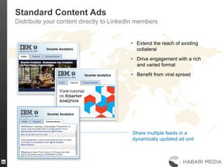33
Standard Content Ads
Distribute your content directly to LinkedIn members
 Extend the reach of existing
collateral
 Drive engagement with a rich
and varied format
 Benefit from viral spread
Share multiple feeds in a
dynamically updated ad unit
 