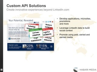 39
Custom API Solutions
Create innovative experiences beyond LinkedIn.com
 Develop applications, microsites,
promotions
and more
 Leverage LinkedIn data to build
social context
 Promote using paid, owned and
earned media
 
