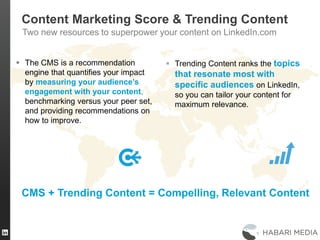 41
 The CMS is a recommendation
engine that quantifies your impact
by measuring your audience’s
engagement with your content,
benchmarking versus your peer set,
and providing recommendations on
how to improve.
 Trending Content ranks the topics
that resonate most with
specific audiences on LinkedIn,
so you can tailor your content for
maximum relevance.
CMS + Trending Content = Compelling, Relevant Content
Content Marketing Score & Trending Content
Two new resources to superpower your content on LinkedIn.com
 