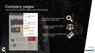 Company pages
Be found by and connect to the
people that matter most
Leverage as a hub for content
marketing efforts
Represent your brand identity with
images and video
Your home on the world’s largest professional network
OWNED
 