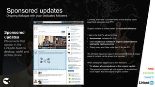 Sponsored
updates
Placements that
appear in the
LinkedIn feed on
desktop, tablet and
mobile phone
Currently, there are 15 content slots on the desktop home
page feed, per page view (PV)
Organic content is ranked based on expected relevance
1 slot in the first PV will be for SUs
• Randomized between slot 3-5
• Users must see a number of organic updates before
seeing the next sponsored
• Today, users won’t see more than 1 SU per PV
We will have frequency caps on the number of times a unique
piece of content can be shown to a member
When companies target SUs to their followers:
• We always give precedence to the organic update
• The sponsored version will only appear if it would show
much higher than the original organic content
Sponsored updates
Ongoing dialogue with your dedicated followers
EARNED
OWNED
PAID
 