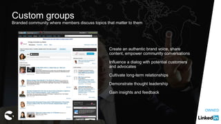 Custom groups
Branded community where members discuss topics that matter to them
Create an authentic brand voice, share
content, empower community conversations
Influence a dialog with potential customers
and advocates
Cultivate long-term relationships
Demonstrate thought leadership
Gain insights and feedback
OWNED
 
