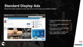Reach the right audience at the right time on the most accountable medium
• Target influential professionals with
precision
• Drive high-quality audiences to
your website
• Showcase your brand within an
aspirational context
• Gain unparalleled insights with
deep performance metrics
Standard Display Ads
PAID
 