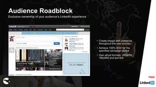 Exclusive ownership of your audience’s LinkedIn experience
• Create impact with presence
throughout the user journey
• Achieve 100% SOV for the
specified campaign period
• Own all ad formats: 300x250,
160x600 and text link
Audience Roadblock
PAID
 