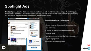 Spotlight Ads
The Spotlight Ad, couples the member’s own profile image with your brand and message. Assimilating your
brand into the member’s LinkedIn experience not only presents an opportunity for true one-to-one marketing,
but also results in higher average performance than standard display
Spotlight Ads Drive Performance
• Draws in name of member to an invitation to
find out more
• Clicking on the ad will take member to an
external page
• Using members name and photo encourages
higher engagement
• Text can be chosen by client
PAID
 