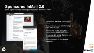 Sponsored InMail 2.0
Send a personalised message directly to a member’s inbox
• Delivered in real-time to a members
inbox
• Ensure standout; just one message is
sent every 60 days
• Prompt user to take action with
customizable response button
• Encourage on-going dialogue with
optional social widgets
• Reach members on their mobile
devices
PAID
NEW
 