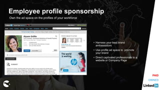 Own the ad space on the profiles of your workforce
• Harness your best brand
ambassadors
• Use profile ad space to promote
your brand
• Direct captivated professionals to a
website or Company Page
Employee profile sponsorship
OWNED
PAID
 