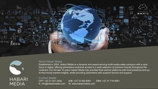 About Habari Media
Established in 2004, Habari Media is a dynamic and award-winning multi-media sales company with a core
focus in digital, offering advertisers exclusive access to a wide selection of premium brands throughout the
continent. For the last 10 years Habari Media has provided their partner platforms with local presence and up-
to-the-minute market insights, whilst providing advertisers with superior service and support.
Contact details
CPT: +27 21 001 2400 JHB: +27 10 492 8391 DBN: +27 31 716 4591
E: info@habarimedia.com W: www.habarimedia.com
 