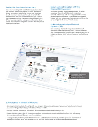 Find and Be Found with Trusted Data                                   Enjoy Seamless Integration with Your
Make your LinkedIn profile work harder for you. Sales Execu-          Existing CRM Investment
tive gives you the ability to see the full name of your third         Access self-authored profile data everywhere by taking
degree connections, see who has viewed your profile and               advantage of seamless CRM LinkedIn integration.
benefit from more robust search results. Since LinkedIn               Research and connect with your prospects on the world’s
members write their own profile information, you can trust            largest professional network. On a sales call? No problem.
that the data you receive is accurate and up-to-date. In fact,        Engage with your prospects and access insights while on the
87% of sales reps reported finding more information about             go by using LinkedIn on your mobile device.
people and companies using Sales Executive than they would
have found otherwise.2
                                                                      LinkedIn Integration with Microsoft
                                                                      Dynamics CRM
                                                                      Take advantage of LinkedIn integration with Microsoft
                                                                      Dynamics CRM to automatically match LinkedIn profiles to
                                                                      your Dynamics records. Transform your contact records into an
                                                                      insight-rich display of self-authored customer profile informa-
                                                                      tion.




                                  View professional
                                  history and summary


                                                                 Contact directly
                                                                 with InMails




                                                                                                       Leverage your organizations
                                                                                                       connections to reach
                                                                                                       prospects with Team Link




Summary table of benefits and features:
      insights into new leads through profile and company data, status updates, and groups; use Sales Executive to scale
 true social selling and prioritize your lead lists with Lead Builder.
 Discover common connections and identify decision-makers and influencers more quickly.
 Engage decision-makers directly through personalized communication including InMails. Use Team Link to leverage
 coworker connections and secure warm introductions.
                                        everywhere – CRM integration seamlessly provides up-to-date information on
 where your leads live, work, and network. You can also use Linkedin while on the move with your mobile device.
 